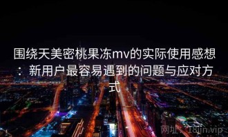 围绕天美密桃果冻mv的实际使用感想：新用户最容易遇到的问题与应对方式