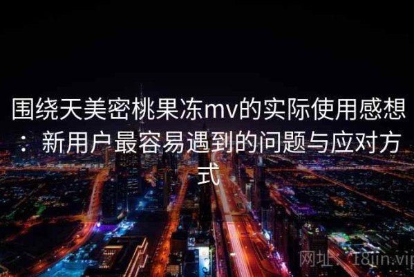 围绕天美密桃果冻mv的实际使用感想：新用户最容易遇到的问题与应对方式