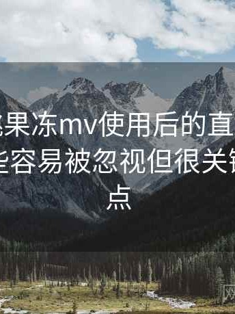 天美密桃果冻mv使用后的直观印象整理：一些容易被忽视但很关键的体验点