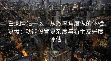 白虎网站一区｜从效率角度做的体验复盘：功能设置复杂度与新手友好度评估
