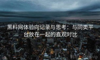 黑料网体验向记录与思考：与同类平台放在一起的直观对比