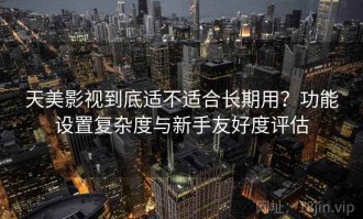 天美影视到底适不适合长期用？功能设置复杂度与新手友好度评估