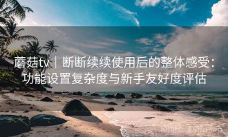 蘑菇tv｜断断续续使用后的整体感受：功能设置复杂度与新手友好度评估