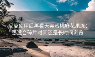 反复使用后再看天美蜜桃麻花果冻：更适合碎片时间还是长时间浏览