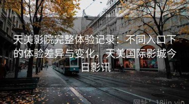 天美影院完整体验记录：不同入口下的体验差异与变化，天美国际影城今日影讯