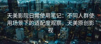 天美影院日常使用笔记：不同人群使用场景下的适配度观察，天美原创影视