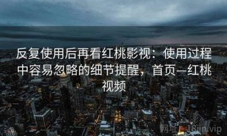 反复使用后再看红桃影视：使用过程中容易忽略的细节提醒，首页—红桃视频