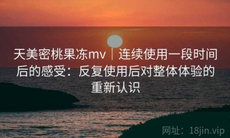 天美密桃果冻mv｜连续使用一段时间后的感受：反复使用后对整体体验的重新认识