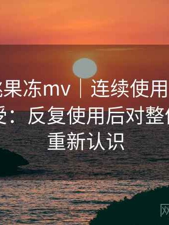 天美密桃果冻mv｜连续使用一段时间后的感受：反复使用后对整体体验的重新认识