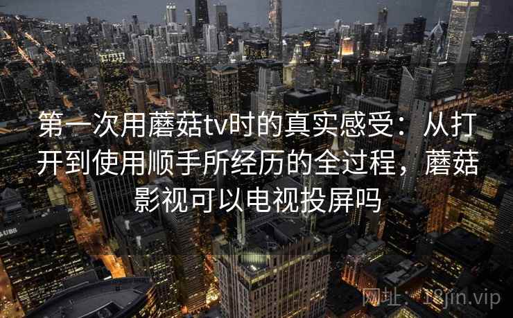 第一次用蘑菇tv时的真实感受：从打开到使用顺手所经历的全过程，蘑菇影视可以电视投屏吗