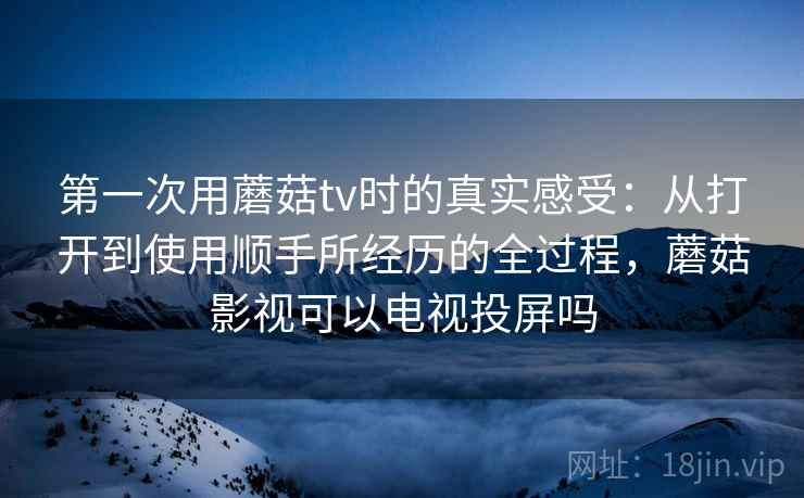 第一次用蘑菇tv时的真实感受：从打开到使用顺手所经历的全过程，蘑菇影视可以电视投屏吗