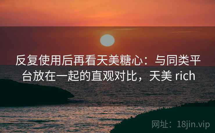 反复使用后再看天美糖心:与同类平台放在一起的直观对比,天美 rich 反复使用后再看天美糖心:与同类平台放在一起的直观对比,天美 rich