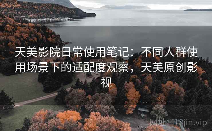 天美影院日常使用笔记:不同人群使用场景下的适配度观察,天美原创影视 天美影院日常使用笔记:不同人群使用场景下的适配度观察,天美原创影视