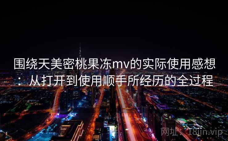 围绕天美密桃果冻mv的实际使用感想:从打开到使用顺手所经历的全过程 围绕天美密桃果冻mv的实际使用感想:从打开到使用顺手所经历的全过程