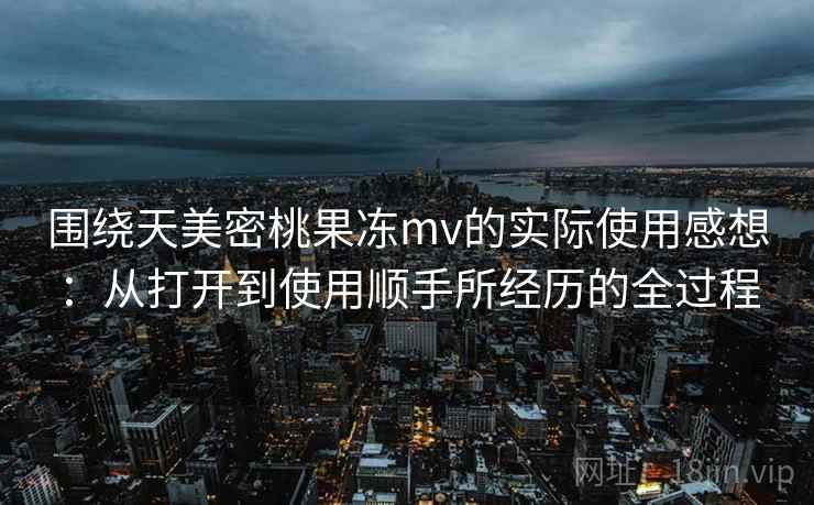 围绕天美密桃果冻mv的实际使用感想:从打开到使用顺手所经历的全过程 围绕天美密桃果冻mv的实际使用感想:从打开到使用顺手所经历的全过程