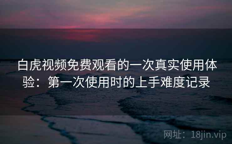 白虎视频免费观看的一次真实使用体验：第一次使用时的上手难度记录