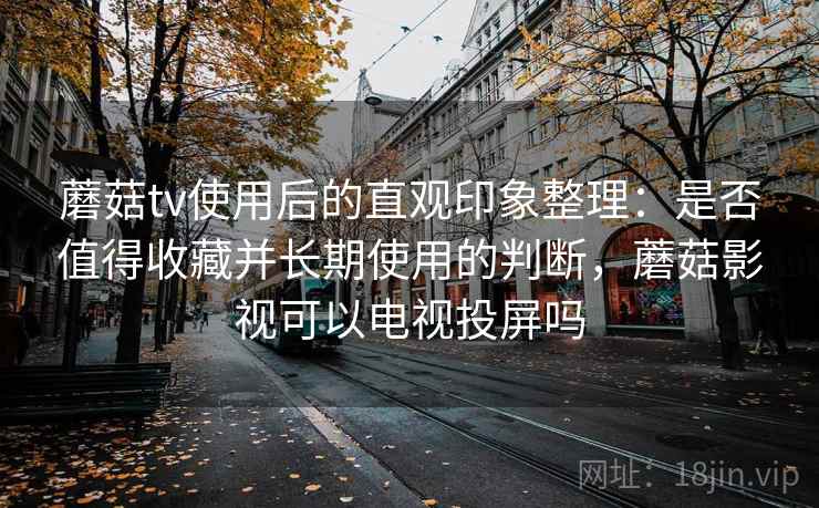 蘑菇tv使用后的直观印象整理：是否值得收藏并长期使用的判断，蘑菇影视可以电视投屏吗