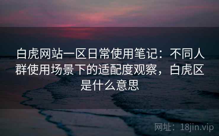 白虎网站一区日常使用笔记:不同人群使用场景下的适配度观察,白虎区是什么意思 白虎网站一区日常使用笔记:不同人群使用场景下的适配度观察,白虎区是什么意思