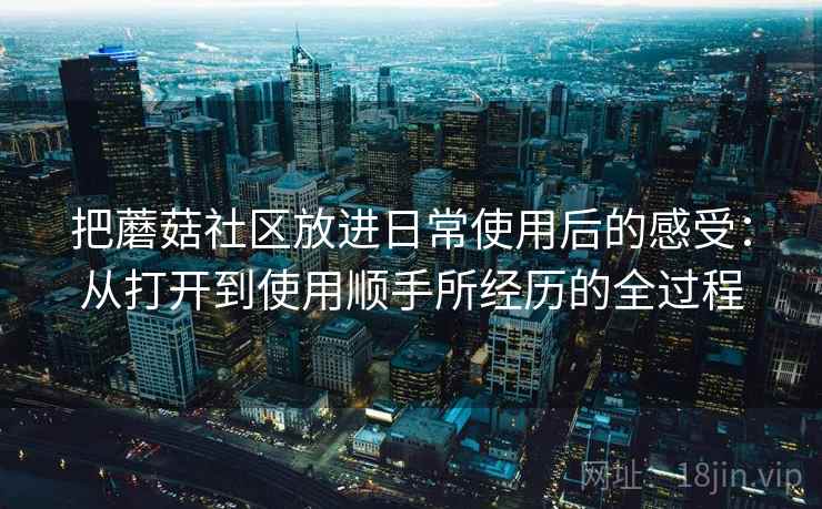 把蘑菇社区放进日常使用后的感受：从打开到使用顺手所经历的全过程