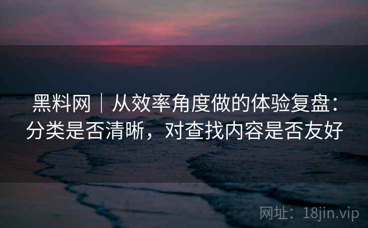 黑料网|从效率角度做的体验复盘:分类是否清晰,对查找内容是否友好 黑料网|从效率角度做的体验复盘:分类是否清晰,对查找内容是否友好