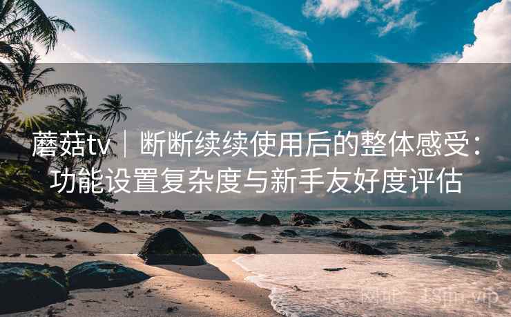 蘑菇tv｜断断续续使用后的整体感受：功能设置复杂度与新手友好度评估