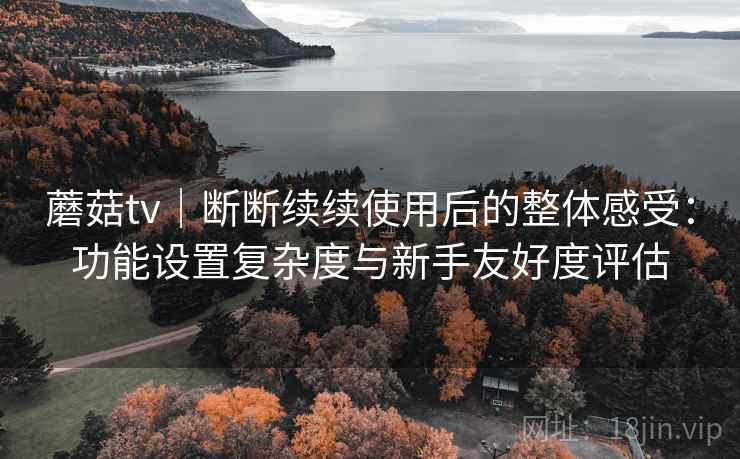 蘑菇tv｜断断续续使用后的整体感受：功能设置复杂度与新手友好度评估