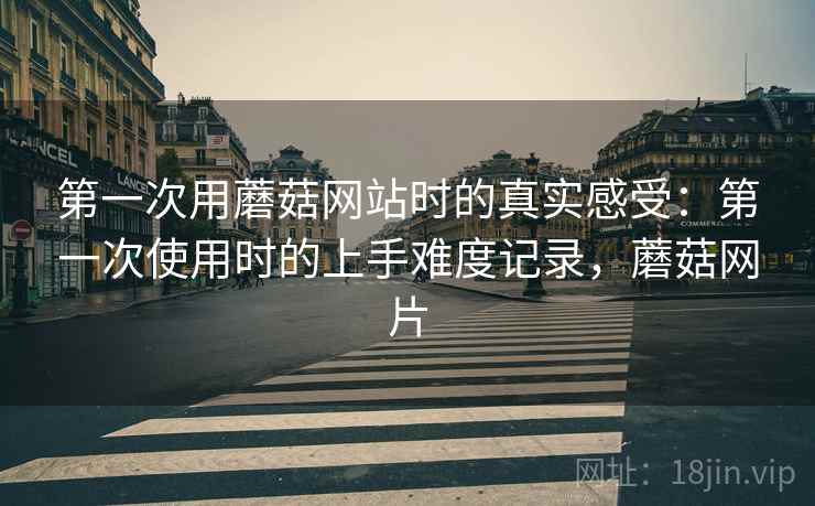第一次用蘑菇网站时的真实感受:第一次使用时的上手难度记录,蘑菇网片 第一次用蘑菇网站时的真实感受:第一次使用时的上手难度记录,蘑菇网片