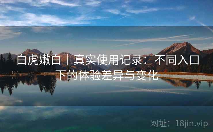 白虎嫩白|真实使用记录:不同入口下的体验差异与变化 白虎嫩白|真实使用记录:不同入口下的体验差异与变化