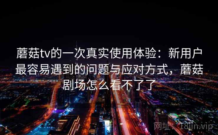 蘑菇tv的一次真实使用体验:新用户最容易遇到的问题与应对方式,蘑菇剧场怎么看不了了 蘑菇tv的一次真实使用体验:新用户最容易遇到的问题与应对方式,蘑菇剧场怎么看不了了