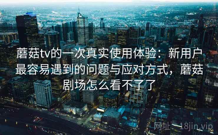 蘑菇tv的一次真实使用体验:新用户最容易遇到的问题与应对方式,蘑菇剧场怎么看不了了 蘑菇tv的一次真实使用体验:新用户最容易遇到的问题与应对方式,蘑菇剧场怎么看不了了