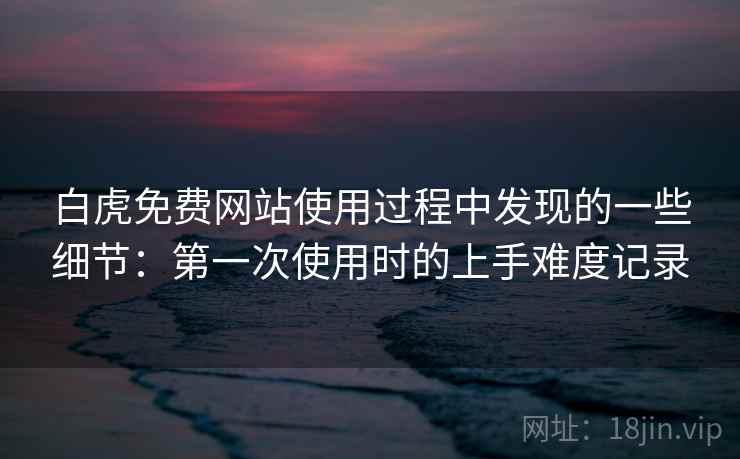 白虎免费网站使用过程中发现的一些细节：第一次使用时的上手难度记录