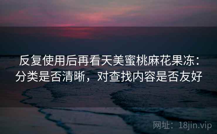 反复使用后再看天美蜜桃麻花果冻：分类是否清晰，对查找内容是否友好