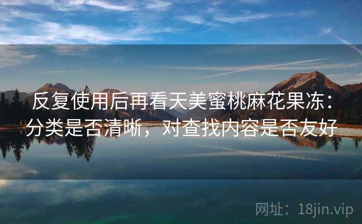 反复使用后再看天美蜜桃麻花果冻：分类是否清晰，对查找内容是否友好