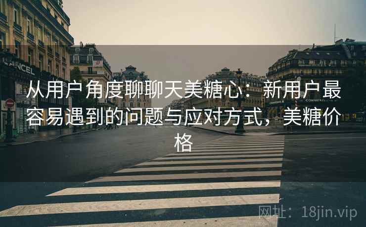 从用户角度聊聊天美糖心：新用户最容易遇到的问题与应对方式，美糖价格