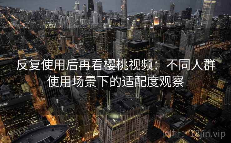 反复使用后再看樱桃视频：不同人群使用场景下的适配度观察