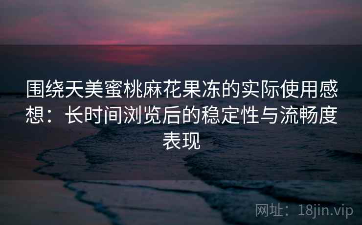 围绕天美蜜桃麻花果冻的实际使用感想：长时间浏览后的稳定性与流畅度表现