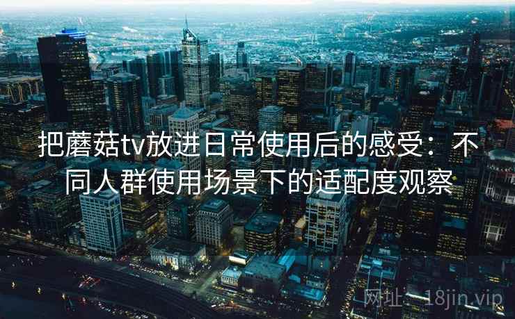 把蘑菇tv放进日常使用后的感受:不同人群使用场景下的适配度观察 把蘑菇tv放进日常使用后的感受:不同人群使用场景下的适配度观察