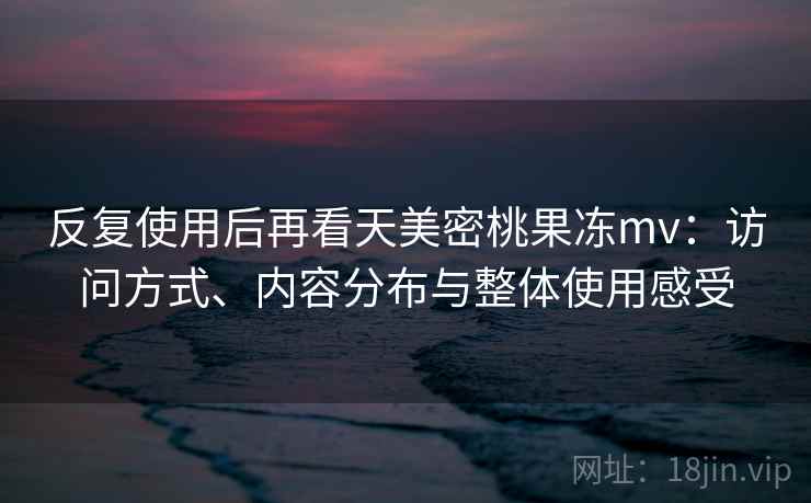 反复使用后再看天美密桃果冻mv:访问方式、内容分布与整体使用感受 反复使用后再看天美密桃果冻mv:访问方式、内容分布与整体使用感受