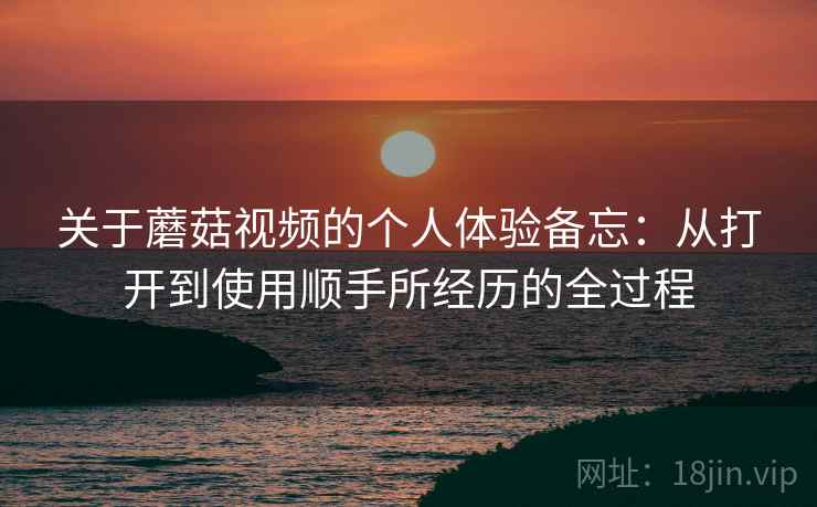 关于蘑菇视频的个人体验备忘：从打开到使用顺手所经历的全过程