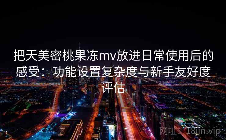 把天美密桃果冻mv放进日常使用后的感受：功能设置复杂度与新手友好度评估