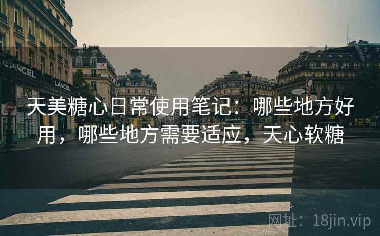 天美糖心日常使用笔记：哪些地方好用，哪些地方需要适应，天心软糖