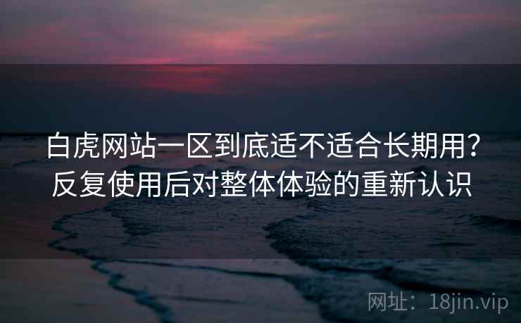 白虎网站一区到底适不适合长期用？反复使用后对整体体验的重新认识
