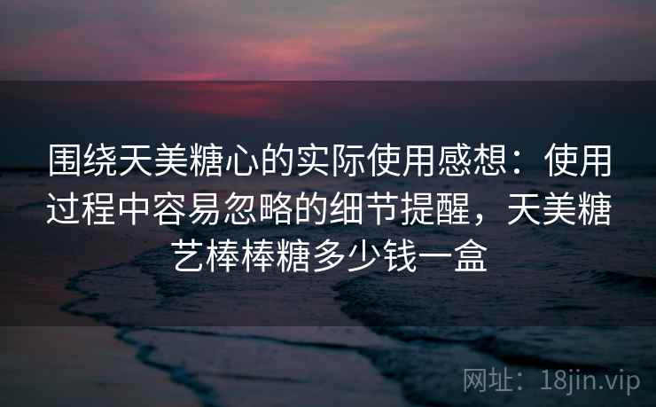 围绕天美糖心的实际使用感想：使用过程中容易忽略的细节提醒，天美糖艺棒棒糖多少钱一盒