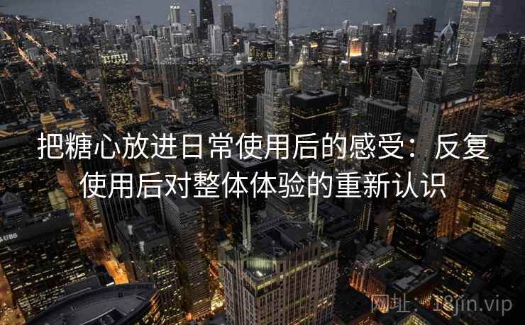 把糖心放进日常使用后的感受：反复使用后对整体体验的重新认识