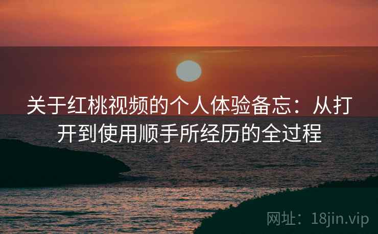 关于红桃视频的个人体验备忘：从打开到使用顺手所经历的全过程