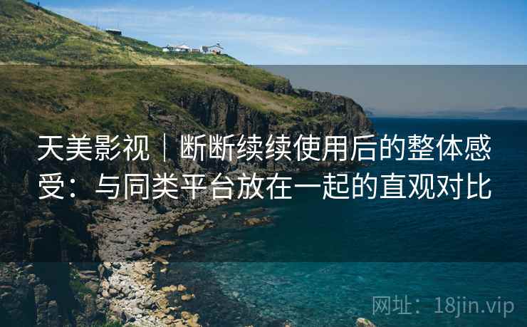 天美影视｜断断续续使用后的整体感受：与同类平台放在一起的直观对比
