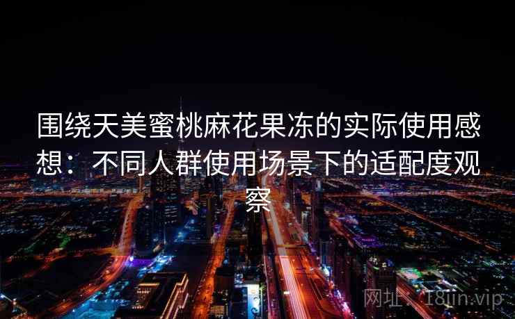 围绕天美蜜桃麻花果冻的实际使用感想：不同人群使用场景下的适配度观察