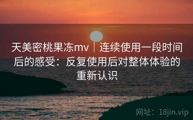 天美密桃果冻mv｜连续使用一段时间后的感受：反复使用后对整体体验的重新认识