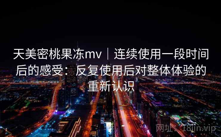 天美密桃果冻mv｜连续使用一段时间后的感受：反复使用后对整体体验的重新认识
