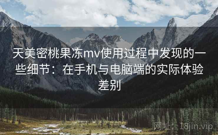 天美密桃果冻mv使用过程中发现的一些细节：在手机与电脑端的实际体验差别